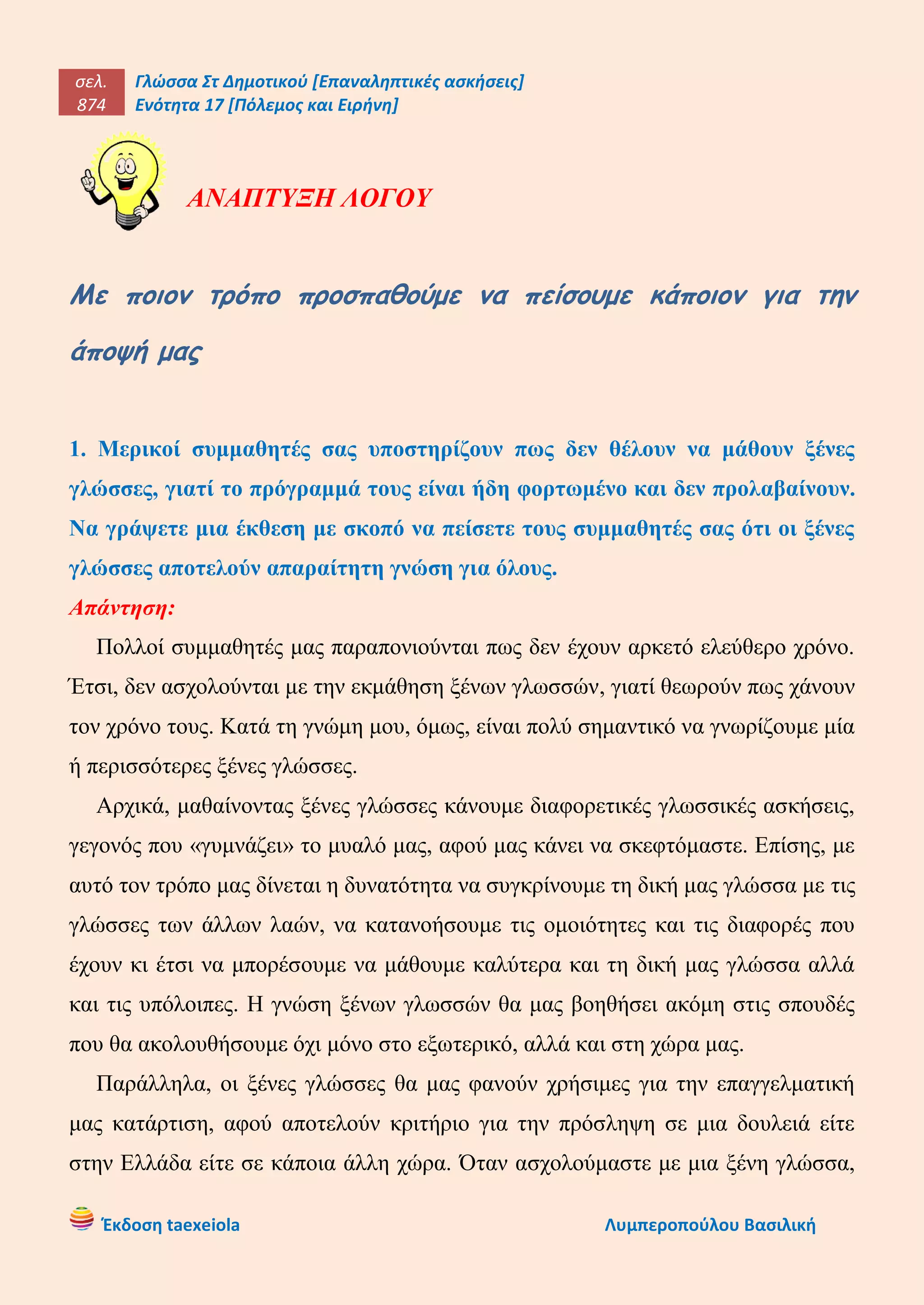 σελ.
874
Γλώσσα Στ Δημοτικού [Επαναληπτικές ασκήσεις]
Ενότητα 17 [Πόλεμος και Ειρήνη]
Έκδοση taexeiola Λυμπεροπούλου Βασιλική
ΑΝΑΠΤΥΞΗ ΛΟΓΟΥ
Με ποιον τρόπο προσπαθούμε να πείσουμε κάποιον για την
άποψή μας
1. Μερικοί συμμαθητές σας υποστηρίζουν πως δεν θέλουν να μάθουν ξένες
γλώσσες, γιατί το πρόγραμμά τους είναι ήδη φορτωμένο και δεν προλαβαίνουν.
Να γράψετε μια έκθεση με σκοπό να πείσετε τους συμμαθητές σας ότι οι ξένες
γλώσσες αποτελούν απαραίτητη γνώση για όλους.
Απάντηση:
Πολλοί συμμαθητές μας παραπονιούνται πως δεν έχουν αρκετό ελεύθερο χρόνο.
Έτσι, δεν ασχολούνται με την εκμάθηση ξένων γλωσσών, γιατί θεωρούν πως χάνουν
τον χρόνο τους. Κατά τη γνώμη μου, όμως, είναι πολύ σημαντικό να γνωρίζουμε μία
ή περισσότερες ξένες γλώσσες.
Αρχικά, μαθαίνοντας ξένες γλώσσες κάνουμε διαφορετικές γλωσσικές ασκήσεις,
γεγονός που «γυμνάζει» το μυαλό μας, αφού μας κάνει να σκεφτόμαστε. Επίσης, με
αυτό τον τρόπο μας δίνεται η δυνατότητα να συγκρίνουμε τη δική μας γλώσσα με τις
γλώσσες των άλλων λαών, να κατανοήσουμε τις ομοιότητες και τις διαφορές που
έχουν κι έτσι να μπορέσουμε να μάθουμε καλύτερα και τη δική μας γλώσσα αλλά
και τις υπόλοιπες. Η γνώση ξένων γλωσσών θα μας βοηθήσει ακόμη στις σπουδές
που θα ακολουθήσουμε όχι μόνο στο εξωτερικό, αλλά και στη χώρα μας.
Παράλληλα, οι ξένες γλώσσες θα μας φανούν χρήσιμες για την επαγγελματική
μας κατάρτιση, αφού αποτελούν κριτήριο για την πρόσληψη σε μια δουλειά είτε
στην Ελλάδα είτε σε κάποια άλλη χώρα. Όταν ασχολούμαστε με μια ξένη γλώσσα,
 