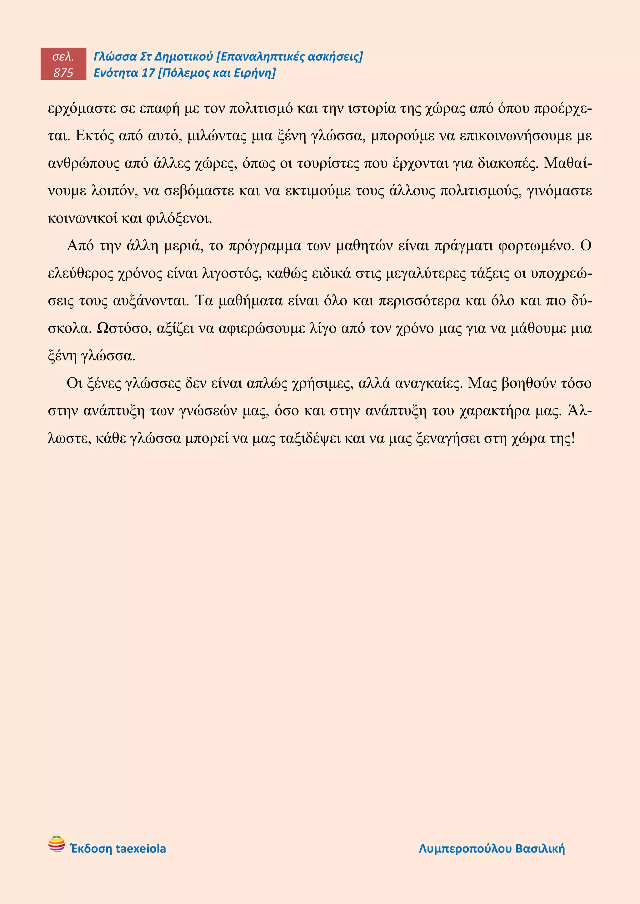 σελ.
875
Γλώσσα Στ Δημοτικού [Επαναληπτικές ασκήσεις]
Ενότητα 17 [Πόλεμος και Ειρήνη]
Έκδοση taexeiola Λυμπεροπούλου Βασιλική
ερχόμαστε σε επαφή με τον πολιτισμό και την ιστορία της χώρας από όπου προέρχε-
ται. Εκτός από αυτό, μιλώντας μια ξένη γλώσσα, μπορούμε να επικοινωνήσουμε με
ανθρώπους από άλλες χώρες, όπως οι τουρίστες που έρχονται για διακοπές. Μαθαί-
νουμε λοιπόν, να σεβόμαστε και να εκτιμούμε τους άλλους πολιτισμούς, γινόμαστε
κοινωνικοί και φιλόξενοι.
Από την άλλη μεριά, το πρόγραμμα των μαθητών είναι πράγματι φορτωμένο. Ο
ελεύθερος χρόνος είναι λιγοστός, καθώς ειδικά στις μεγαλύτερες τάξεις οι υποχρεώ-
σεις τους αυξάνονται. Τα μαθήματα είναι όλο και περισσότερα και όλο και πιο δύ-
σκολα. Ωστόσο, αξίζει να αφιερώσουμε λίγο από τον χρόνο μας για να μάθουμε μια
ξένη γλώσσα.
Οι ξένες γλώσσες δεν είναι απλώς χρήσιμες, αλλά αναγκαίες. Μας βοηθούν τόσο
στην ανάπτυξη των γνώσεών μας, όσο και στην ανάπτυξη του χαρακτήρα μας. Άλ-
λωστε, κάθε γλώσσα μπορεί να μας ταξιδέψει και να μας ξεναγήσει στη χώρα της!
 