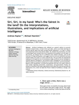 EXECUTIVE DIGEST
Siri, Siri, in my hand: Who’s the fairest in
the land? On the interpretations,
illustrations, and implications of artiﬁcial
intelligence
Andreas Kaplan a,
*, Michael Haenlein b
a
ESCP Europe, Heubnerweg 8-10, D-14059 Berlin, Germany
b
ESCP Europe, 79 Avenue de la République, F-75011 Paris, France
1. Once upon a time, there was a
magic mirror . . .
Once upon a time, in a land far, far away, there lived
an evil queen who had a magic mirror. This magic
mirror knew everything. It knew the faces of all the
Business Horizons (2019) 62, 15—25
Available online at www.sciencedirect.com
ScienceDirect
www.elsevier.com/locate/bushor
KEYWORDS
Artiﬁcial intelligence;
Big data;
Internet of Things;
Expert systems;
Machine learning;
Deep learning
Abstract Artiﬁcial intelligence (AI)–—deﬁned as a system’s ability to correctly
interpret external data, to learn from such data, and to use those learnings to
achieve speciﬁc goals and tasks through ﬂexible adaptation–—is a topic in nearly
every boardroom and at many dinner tables. Yet, despite this prominence, AI is still
a surprisingly fuzzy concept and a lot of questions surrounding it are still open. In
this article, we analyze how AI is different from related concepts, such as the
Internet of Things and big data, and suggest that AI is not one monolithic term but
instead needs to be seen in a more nuanced way. This can either be achieved by
looking at AI through the lens of evolutionary stages (artiﬁcial narrow intelligence,
artiﬁcial general intelligence, and artiﬁcial super intelligence) or by focusing on
different types of AI systems (analytical AI, human-inspired AI, and humanized AI).
Based on this classiﬁcation, we show the potential and risk of AI using a series of
case studies regarding universities, corporations, and governments. Finally, we
present a framework that helps organizations think about the internal and external
implications of AI, which we label the Three C Model of Conﬁdence, Change, and
Control.
# 2018 Kelley School of Business, Indiana University. Published by Elsevier Inc. All
rights reserved.
* Corresponding author
https://doi.org/10.1016/j.bushor.2018.08.004
0007-6813/# 2018 Kelley School of Business, Indiana University. Published by Elsevier Inc. All rights reserved.
 