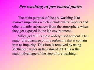 Pre washing of pre coated plates
The main purpose of the pre-washing is to
remove impurities which include water vapours and
other volatile substances from the atmosphere when
they get exposed in the lab environment.
Silica gel 60F is most widely used sorbent. The
major disadvantage of this sorbent is that it contain
iron as impurity. This iron is removed by using
Methanol : water in the ratio of 9:1.This is the
major advantage of the step of pre-washing.
 