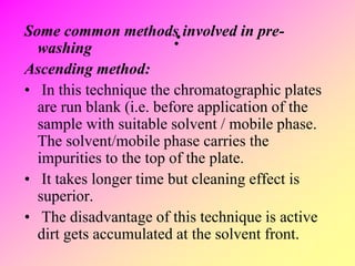:Some common methods involved in pre-
washing
Ascending method:
• In this technique the chromatographic plates
are run blank (i.e. before application of the
sample with suitable solvent / mobile phase.
The solvent/mobile phase carries the
impurities to the top of the plate.
• It takes longer time but cleaning effect is
superior.
• The disadvantage of this technique is active
dirt gets accumulated at the solvent front.
 