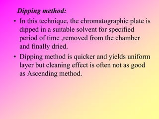 Dipping method:
• In this technique, the chromatographic plate is
dipped in a suitable solvent for specified
period of time ,removed from the chamber
and finally dried.
• Dipping method is quicker and yields uniform
layer but cleaning effect is often not as good
as Ascending method.
 