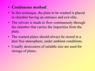 • Continuous method:
• In this technique, the plate to be washed is placed
in chamber having an entrance and exit slits.
• The solvent is made to flow continuously through
the chamber that carries the impurities from the
plate.
• The wanted plates should always be stored in a
dust free atmosphere, under ambient conditions.
• Usually desiccators of suitable size are used for
storage of plates.
 