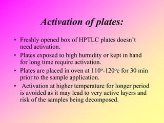 Activation of plates:
• Freshly opened box of HPTLC plates doesn’t
need activation.
• Plates exposed to high humidity or kept in hand
for long time require activation.
• Plates are placed in oven at 110o-120oc for 30 min
prior to the sample application.
• Activation at higher temperature for longer period
is avoided as it may lead to very active layers and
risk of the samples being decomposed.
 