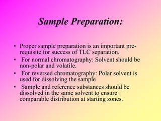Sample Preparation:
• Proper sample preparation is an important pre-
requisite for success of TLC separation.
• For normal chromatography: Solvent should be
non-polar and volatile.
• For reversed chromatography: Polar solvent is
used for dissolving the sample
• Sample and reference substances should be
dissolved in the same solvent to ensure
comparable distribution at starting zones.
 