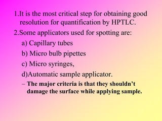 1.It is the most critical step for obtaining good
resolution for quantification by HPTLC.
2.Some applicators used for spotting are:
a) Capillary tubes
b) Micro bulb pipettes
c) Micro syringes,
d)Automatic sample applicator.
– The major criteria is that they shouldn’t
damage the surface while applying sample.
 