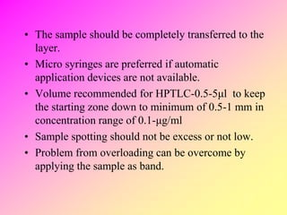 • The sample should be completely transferred to the
layer.
• Micro syringes are preferred if automatic
application devices are not available.
• Volume recommended for HPTLC-0.5-5μl to keep
the starting zone down to minimum of 0.5-1 mm in
concentration range of 0.1-μg/ml
• Sample spotting should not be excess or not low.
• Problem from overloading can be overcome by
applying the sample as band.
 