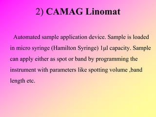 2) CAMAG Linomat
Automated sample application device. Sample is loaded
in micro syringe (Hamilton Syringe) 1μl capacity. Sample
can apply either as spot or band by programming the
instrument with parameters like spotting volume ,band
length etc.
 