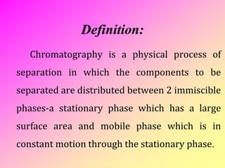 Definition:
Chromatography is a physical process of
separation in which the components to be
separated are distributed between 2 immiscible
phases-a stationary phase which has a large
surface area and mobile phase which is in
constant motion through the stationary phase.
 