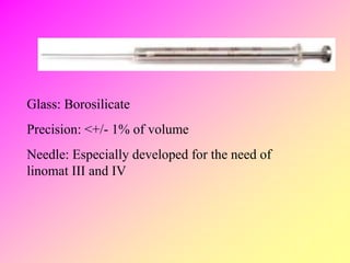 Glass: Borosilicate
Precision: <+/- 1% of volume
Needle: Especially developed for the need of
linomat III and IV
 