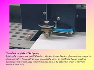 Heated nozzle of the ATS4 (option)
Raising the temperature to 60 °C reduces the time for application of an aqueous sample to
about one halve. Especially in trace analysis the use of an ATS4 with heated nozzle is
advantageous because large volumes usually have to be applied in order to increase
detection sensitivity
 