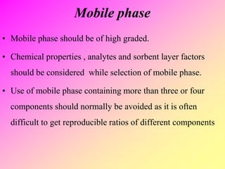 Mobile phase
• Mobile phase should be of high graded.
• Chemical properties , analytes and sorbent layer factors
should be considered while selection of mobile phase.
• Use of mobile phase containing more than three or four
components should normally be avoided as it is often
difficult to get reproducible ratios of different components
 