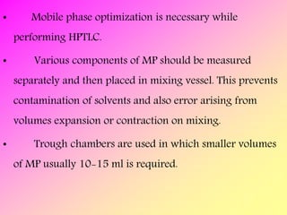 • Mobile phase optimization is necessary while
performing HPTLC.
• Various components of MP should be measured
separately and then placed in mixing vessel. This prevents
contamination of solvents and also error arising from
volumes expansion or contraction on mixing.
• Trough chambers are used in which smaller volumes
of MP usually 10-15 ml is required.
 