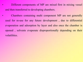 • Different components of MP are mixed first in mixing vessel
and then transferred to developing chambers.
• Chambers containing multi component MP are not generally
used for re-use for any future development , due to differential
evaporation and adsorption by layer and also once the chamber is
opened , solvents evaporate disproportionally depending on their
volatilities.
 