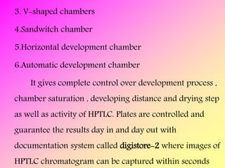 3. V-shaped chambers
4.Sandwitch chamber
5.Horizontal development chamber
6.Automatic development chamber
It gives complete control over development process ,
chamber saturation , developing distance and drying step
as well as activity of HPTLC. Plates are controlled and
guarantee the results day in and day out with
documentation system called digistore-2 where images of
HPTLC chromatogram can be captured within seconds
 