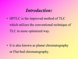Introduction:
• HPTLC is the improved method of TLC
which utilizes the conventional technique of
TLC in more optimized way.
• It is also known as planar chromatography
or Flat-bed chromatography.
 