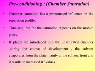 Pre-conditioning : (Chamber Saturation)
• Chamber saturation has a pronounced influence on the
separation profile.
• Time required for the saturation depends on the mobile
phase.
• If plates are introduced into the unsaturated chamber
,during the course of development , the solvent
evaporates from the plate mainly at the solvent front and
it results in increased Rf values.
 