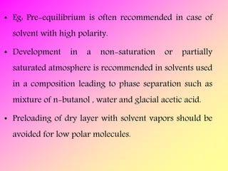 • Eg: Pre-equilibrium is often recommended in case of
solvent with high polarity.
• Development in a non-saturation or partially
saturated atmosphere is recommended in solvents used
in a composition leading to phase separation such as
mixture of n-butanol , water and glacial acetic acid.
• Preloading of dry layer with solvent vapors should be
avoided for low polar molecules.
 