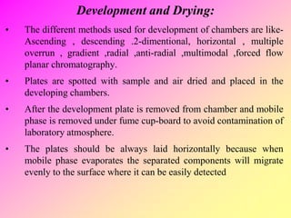 Development and Drying:
• The different methods used for development of chambers are like-
Ascending , descending .2-dimentional, horizontal , multiple
overrun , gradient ,radial ,anti-radial ,multimodal ,forced flow
planar chromatography.
• Plates are spotted with sample and air dried and placed in the
developing chambers.
• After the development plate is removed from chamber and mobile
phase is removed under fume cup-board to avoid contamination of
laboratory atmosphere.
• The plates should be always laid horizontally because when
mobile phase evaporates the separated components will migrate
evenly to the surface where it can be easily detected
 