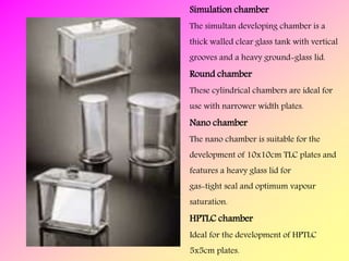 Simulation chamber
The simultan developing chamber is a
thick walled clear glass tank with vertical
grooves and a heavy ground-glass lid.
Round chamber
These cylindrical chambers are ideal for
use with narrower width plates.
Nano chamber
The nano chamber is suitable for the
development of 10x10cm TLC plates and
features a heavy glass lid for
gas-tight seal and optimum vapour
saturation.
HPTLC chamber
Ideal for the development of HPTLC
5x5cm plates.
 