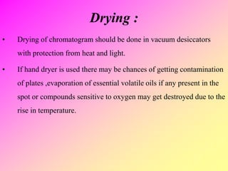 Drying :
• Drying of chromatogram should be done in vacuum desiccators
with protection from heat and light.
• If hand dryer is used there may be chances of getting contamination
of plates ,evaporation of essential volatile oils if any present in the
spot or compounds sensitive to oxygen may get destroyed due to the
rise in temperature.
 