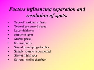 Factors influencing separation and
resolution of spots:
• Type of stationary phase
• Type of pre-coated plates
• Layer thickness
• Binder in layer
• Mobile phase
• Solvent purity
• Size of developing chamber
• Sample volume to be spotted
• Size of initial spot
• Solvent level in chamber
 