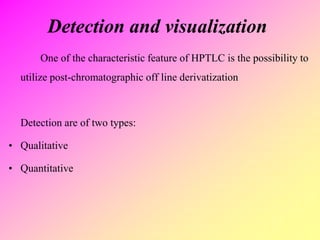 Detection and visualization
One of the characteristic feature of HPTLC is the possibility to
utilize post-chromatographic off line derivatization
Detection are of two types:
• Qualitative
• Quantitative
 