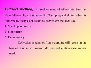 Indirect method; It involves removal of analyte from the
plate followed by quantitation. Eg; Scrapping and elution which is
followed by analysis of eluant by convenient methods like
1) Spectrophotometry
2) Flourimetry
3) Colourimetry
Collection of samples from scrapping will results in the
loss of sample, so vaccum devices and elution chamber are
used.
 
