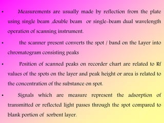 • Measurements are usually made by reflection from the plate
using single beam ,double beam or single-beam dual wavelength
operation of scanning instrument.
• the scanner present converts the spot / band on the Layer into
chromatogram consisting peaks
• Position of scanned peaks on recorder chart are related to Rf
values of the spots on the layer and peak height or area is related to
the concentration of the substance on spot.
• Signals which are measure represent the adsorption of
transmitted or reflected light passes through the spot compared to
blank portion of sorbent layer.
 