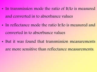 • In transmission mode the ratio of It/Io is measured
and converted in to absorbance values
• In reflectance mode the ratio Ir/Io is measured and
converted in to absorbance values
• But it was found that transmission measurements
are more sensitive than reflectance measurements.
 