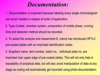 Documentation:
1. Documentation is important because labeling every single chromatogram
can avoid mistake in respect of order of application.
2. Type of plate, chamber system, composition of mobile phase, running
time and detection method should be recorded.
3. To assist the analysts and researchers E .merck has introduced HPTLC
pre-coated plates with an imprinted identification codes.
4. Suppliers name, item number, batch no. , individual plate no. are
imprinted near upper edge of pre-coated plates. This will not only help in
traceability of analytical data, but will also avoid manipulation of data at any
stage as coding will automatically get recorded using photo-documentation.
 