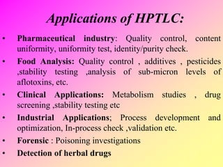 Applications of HPTLC:
• Pharmaceutical industry: Quality control, content
uniformity, uniformity test, identity/purity check.
• Food Analysis: Quality control , additives , pesticides
,stability testing ,analysis of sub-micron levels of
aflotoxins, etc.
• Clinical Applications: Metabolism studies , drug
screening ,stability testing etc
• Industrial Applications; Process development and
optimization, In-process check ,validation etc.
• Forensic : Poisoning investigations
• Detection of herbal drugs
 