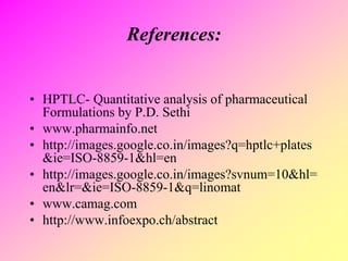 References:
• HPTLC- Quantitative analysis of pharmaceutical
Formulations by P.D. Sethi
• www.pharmainfo.net
• http://images.google.co.in/images?q=hptlc+plates
&ie=ISO-8859-1&hl=en
• http://images.google.co.in/images?svnum=10&hl=
en&lr=&ie=ISO-8859-1&q=linomat
• www.camag.com
• http://www.infoexpo.ch/abstract
 
