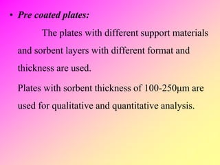• Pre coated plates:
The plates with different support materials
and sorbent layers with different format and
thickness are used.
Plates with sorbent thickness of 100-250μm are
used for qualitative and quantitative analysis.
 