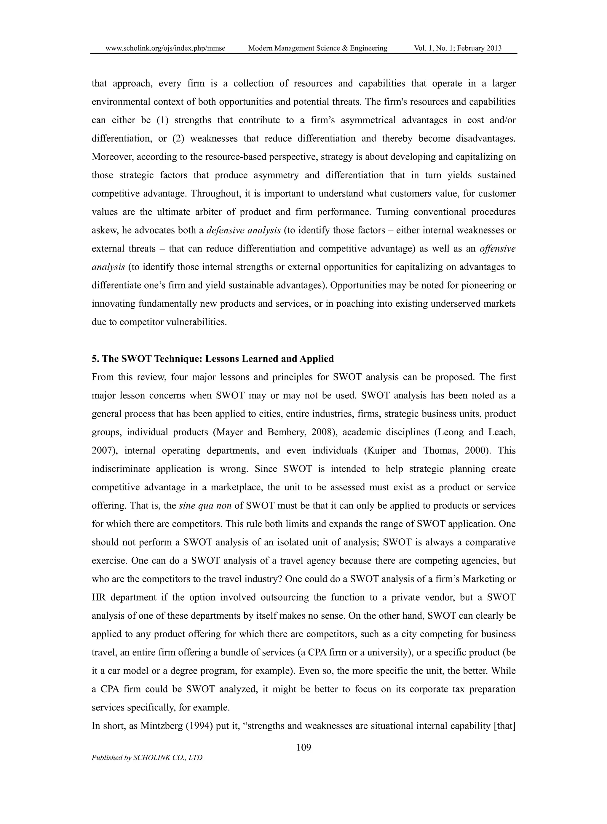 www.scholink.org/ojs/index.php/mmse Modern Management Science & Engineering Vol. 1, No. 1; February 2013
109
Published by SCHOLINK CO., LTD
that approach, every firm is a collection of resources and capabilities that operate in a larger
environmental context of both opportunities and potential threats. The firm's resources and capabilities
can either be (1) strengths that contribute to a firm’s asymmetrical advantages in cost and/or
differentiation, or (2) weaknesses that reduce differentiation and thereby become disadvantages.
Moreover, according to the resource-based perspective, strategy is about developing and capitalizing on
those strategic factors that produce asymmetry and differentiation that in turn yields sustained
competitive advantage. Throughout, it is important to understand what customers value, for customer
values are the ultimate arbiter of product and firm performance. Turning conventional procedures
askew, he advocates both a defensive analysis (to identify those factors – either internal weaknesses or
external threats – that can reduce differentiation and competitive advantage) as well as an offensive
analysis (to identify those internal strengths or external opportunities for capitalizing on advantages to
differentiate one’s firm and yield sustainable advantages). Opportunities may be noted for pioneering or
innovating fundamentally new products and services, or in poaching into existing underserved markets
due to competitor vulnerabilities.
5. The SWOT Technique: Lessons Learned and Applied
From this review, four major lessons and principles for SWOT analysis can be proposed. The first
major lesson concerns when SWOT may or may not be used. SWOT analysis has been noted as a
general process that has been applied to cities, entire industries, firms, strategic business units, product
groups, individual products (Mayer and Bembery, 2008), academic disciplines (Leong and Leach,
2007), internal operating departments, and even individuals (Kuiper and Thomas, 2000). This
indiscriminate application is wrong. Since SWOT is intended to help strategic planning create
competitive advantage in a marketplace, the unit to be assessed must exist as a product or service
offering. That is, the sine qua non of SWOT must be that it can only be applied to products or services
for which there are competitors. This rule both limits and expands the range of SWOT application. One
should not perform a SWOT analysis of an isolated unit of analysis; SWOT is always a comparative
exercise. One can do a SWOT analysis of a travel agency because there are competing agencies, but
who are the competitors to the travel industry? One could do a SWOT analysis of a firm’s Marketing or
HR department if the option involved outsourcing the function to a private vendor, but a SWOT
analysis of one of these departments by itself makes no sense. On the other hand, SWOT can clearly be
applied to any product offering for which there are competitors, such as a city competing for business
travel, an entire firm offering a bundle of services (a CPA firm or a university), or a specific product (be
it a car model or a degree program, for example). Even so, the more specific the unit, the better. While
a CPA firm could be SWOT analyzed, it might be better to focus on its corporate tax preparation
services specifically, for example.
In short, as Mintzberg (1994) put it, “strengths and weaknesses are situational internal capability [that]
 