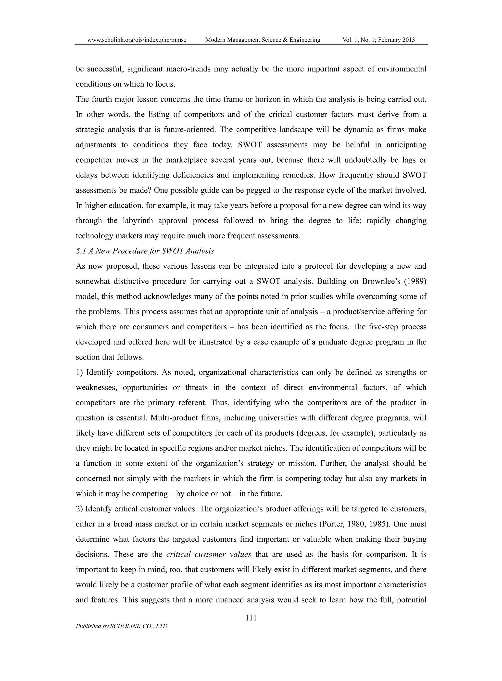www.scholink.org/ojs/index.php/mmse Modern Management Science & Engineering Vol. 1, No. 1; February 2013
111
Published by SCHOLINK CO., LTD
be successful; significant macro-trends may actually be the more important aspect of environmental
conditions on which to focus.
The fourth major lesson concerns the time frame or horizon in which the analysis is being carried out.
In other words, the listing of competitors and of the critical customer factors must derive from a
strategic analysis that is future-oriented. The competitive landscape will be dynamic as firms make
adjustments to conditions they face today. SWOT assessments may be helpful in anticipating
competitor moves in the marketplace several years out, because there will undoubtedly be lags or
delays between identifying deficiencies and implementing remedies. How frequently should SWOT
assessments be made? One possible guide can be pegged to the response cycle of the market involved.
In higher education, for example, it may take years before a proposal for a new degree can wind its way
through the labyrinth approval process followed to bring the degree to life; rapidly changing
technology markets may require much more frequent assessments.
5.1 A New Procedure for SWOT Analysis
As now proposed, these various lessons can be integrated into a protocol for developing a new and
somewhat distinctive procedure for carrying out a SWOT analysis. Building on Brownlee’s (1989)
model, this method acknowledges many of the points noted in prior studies while overcoming some of
the problems. This process assumes that an appropriate unit of analysis – a product/service offering for
which there are consumers and competitors – has been identified as the focus. The five-step process
developed and offered here will be illustrated by a case example of a graduate degree program in the
section that follows.
1) Identify competitors. As noted, organizational characteristics can only be defined as strengths or
weaknesses, opportunities or threats in the context of direct environmental factors, of which
competitors are the primary referent. Thus, identifying who the competitors are of the product in
question is essential. Multi-product firms, including universities with different degree programs, will
likely have different sets of competitors for each of its products (degrees, for example), particularly as
they might be located in specific regions and/or market niches. The identification of competitors will be
a function to some extent of the organization’s strategy or mission. Further, the analyst should be
concerned not simply with the markets in which the firm is competing today but also any markets in
which it may be competing – by choice or not – in the future.
2) Identify critical customer values. The organization’s product offerings will be targeted to customers,
either in a broad mass market or in certain market segments or niches (Porter, 1980, 1985). One must
determine what factors the targeted customers find important or valuable when making their buying
decisions. These are the critical customer values that are used as the basis for comparison. It is
important to keep in mind, too, that customers will likely exist in different market segments, and there
would likely be a customer profile of what each segment identifies as its most important characteristics
and features. This suggests that a more nuanced analysis would seek to learn how the full, potential
 