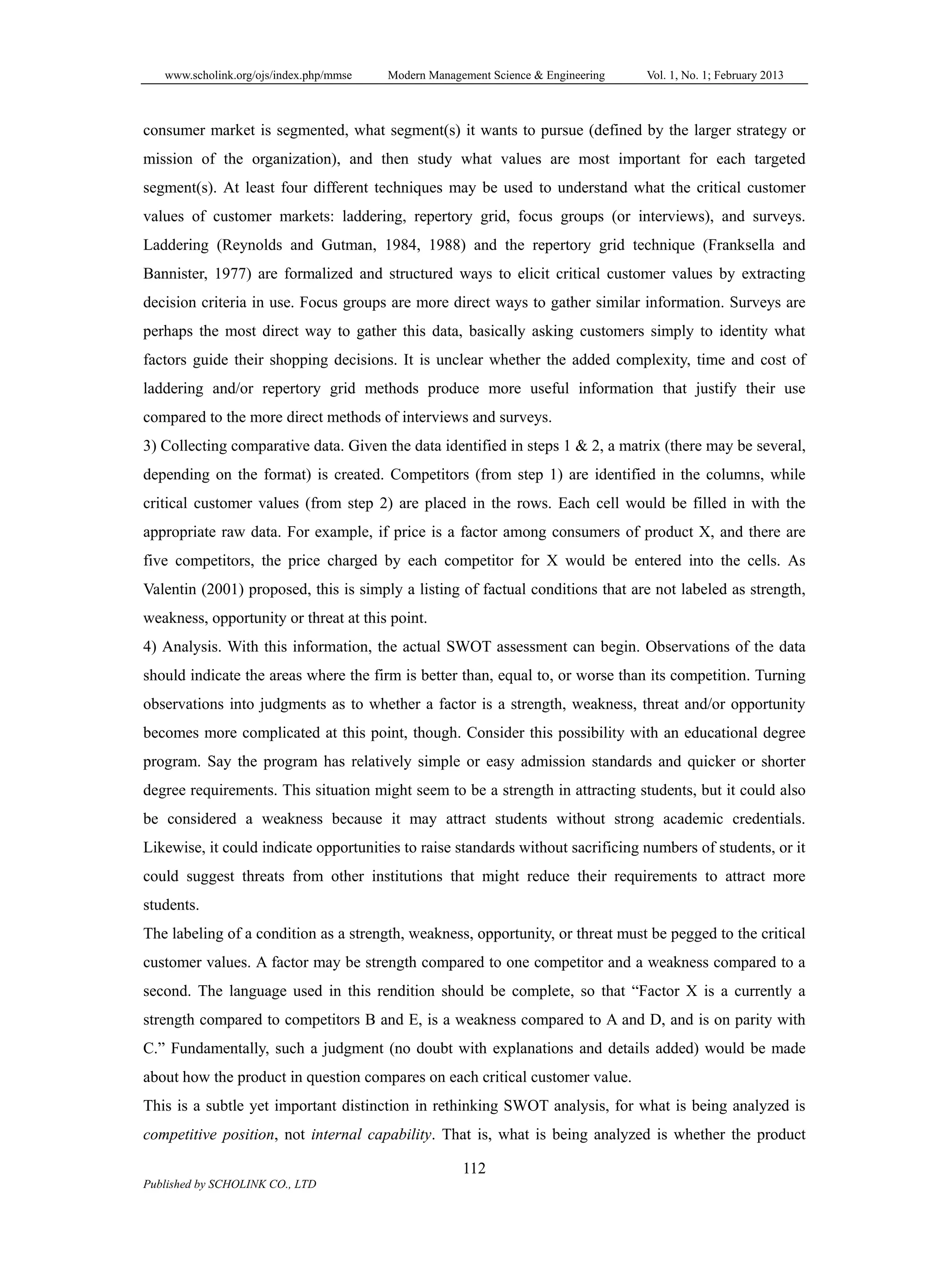 www.scholink.org/ojs/index.php/mmse Modern Management Science & Engineering Vol. 1, No. 1; February 2013
112
Published by SCHOLINK CO., LTD
consumer market is segmented, what segment(s) it wants to pursue (defined by the larger strategy or
mission of the organization), and then study what values are most important for each targeted
segment(s). At least four different techniques may be used to understand what the critical customer
values of customer markets: laddering, repertory grid, focus groups (or interviews), and surveys.
Laddering (Reynolds and Gutman, 1984, 1988) and the repertory grid technique (Franksella and
Bannister, 1977) are formalized and structured ways to elicit critical customer values by extracting
decision criteria in use. Focus groups are more direct ways to gather similar information. Surveys are
perhaps the most direct way to gather this data, basically asking customers simply to identity what
factors guide their shopping decisions. It is unclear whether the added complexity, time and cost of
laddering and/or repertory grid methods produce more useful information that justify their use
compared to the more direct methods of interviews and surveys.
3) Collecting comparative data. Given the data identified in steps 1 & 2, a matrix (there may be several,
depending on the format) is created. Competitors (from step 1) are identified in the columns, while
critical customer values (from step 2) are placed in the rows. Each cell would be filled in with the
appropriate raw data. For example, if price is a factor among consumers of product X, and there are
five competitors, the price charged by each competitor for X would be entered into the cells. As
Valentin (2001) proposed, this is simply a listing of factual conditions that are not labeled as strength,
weakness, opportunity or threat at this point.
4) Analysis. With this information, the actual SWOT assessment can begin. Observations of the data
should indicate the areas where the firm is better than, equal to, or worse than its competition. Turning
observations into judgments as to whether a factor is a strength, weakness, threat and/or opportunity
becomes more complicated at this point, though. Consider this possibility with an educational degree
program. Say the program has relatively simple or easy admission standards and quicker or shorter
degree requirements. This situation might seem to be a strength in attracting students, but it could also
be considered a weakness because it may attract students without strong academic credentials.
Likewise, it could indicate opportunities to raise standards without sacrificing numbers of students, or it
could suggest threats from other institutions that might reduce their requirements to attract more
students.
The labeling of a condition as a strength, weakness, opportunity, or threat must be pegged to the critical
customer values. A factor may be strength compared to one competitor and a weakness compared to a
second. The language used in this rendition should be complete, so that “Factor X is a currently a
strength compared to competitors B and E, is a weakness compared to A and D, and is on parity with
C.” Fundamentally, such a judgment (no doubt with explanations and details added) would be made
about how the product in question compares on each critical customer value.
This is a subtle yet important distinction in rethinking SWOT analysis, for what is being analyzed is
competitive position, not internal capability. That is, what is being analyzed is whether the product
 