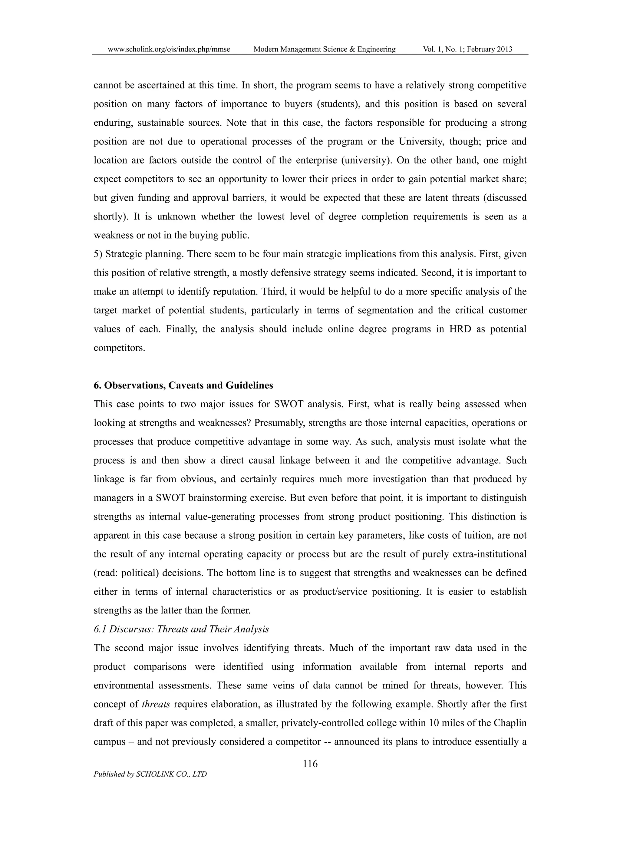 www.scholink.org/ojs/index.php/mmse Modern Management Science & Engineering Vol. 1, No. 1; February 2013
116
Published by SCHOLINK CO., LTD
cannot be ascertained at this time. In short, the program seems to have a relatively strong competitive
position on many factors of importance to buyers (students), and this position is based on several
enduring, sustainable sources. Note that in this case, the factors responsible for producing a strong
position are not due to operational processes of the program or the University, though; price and
location are factors outside the control of the enterprise (university). On the other hand, one might
expect competitors to see an opportunity to lower their prices in order to gain potential market share;
but given funding and approval barriers, it would be expected that these are latent threats (discussed
shortly). It is unknown whether the lowest level of degree completion requirements is seen as a
weakness or not in the buying public.
5) Strategic planning. There seem to be four main strategic implications from this analysis. First, given
this position of relative strength, a mostly defensive strategy seems indicated. Second, it is important to
make an attempt to identify reputation. Third, it would be helpful to do a more specific analysis of the
target market of potential students, particularly in terms of segmentation and the critical customer
values of each. Finally, the analysis should include online degree programs in HRD as potential
competitors.
6. Observations, Caveats and Guidelines
This case points to two major issues for SWOT analysis. First, what is really being assessed when
looking at strengths and weaknesses? Presumably, strengths are those internal capacities, operations or
processes that produce competitive advantage in some way. As such, analysis must isolate what the
process is and then show a direct causal linkage between it and the competitive advantage. Such
linkage is far from obvious, and certainly requires much more investigation than that produced by
managers in a SWOT brainstorming exercise. But even before that point, it is important to distinguish
strengths as internal value-generating processes from strong product positioning. This distinction is
apparent in this case because a strong position in certain key parameters, like costs of tuition, are not
the result of any internal operating capacity or process but are the result of purely extra-institutional
(read: political) decisions. The bottom line is to suggest that strengths and weaknesses can be defined
either in terms of internal characteristics or as product/service positioning. It is easier to establish
strengths as the latter than the former.
6.1 Discursus: Threats and Their Analysis
The second major issue involves identifying threats. Much of the important raw data used in the
product comparisons were identified using information available from internal reports and
environmental assessments. These same veins of data cannot be mined for threats, however. This
concept of threats requires elaboration, as illustrated by the following example. Shortly after the first
draft of this paper was completed, a smaller, privately-controlled college within 10 miles of the Chaplin
campus – and not previously considered a competitor -- announced its plans to introduce essentially a
 
