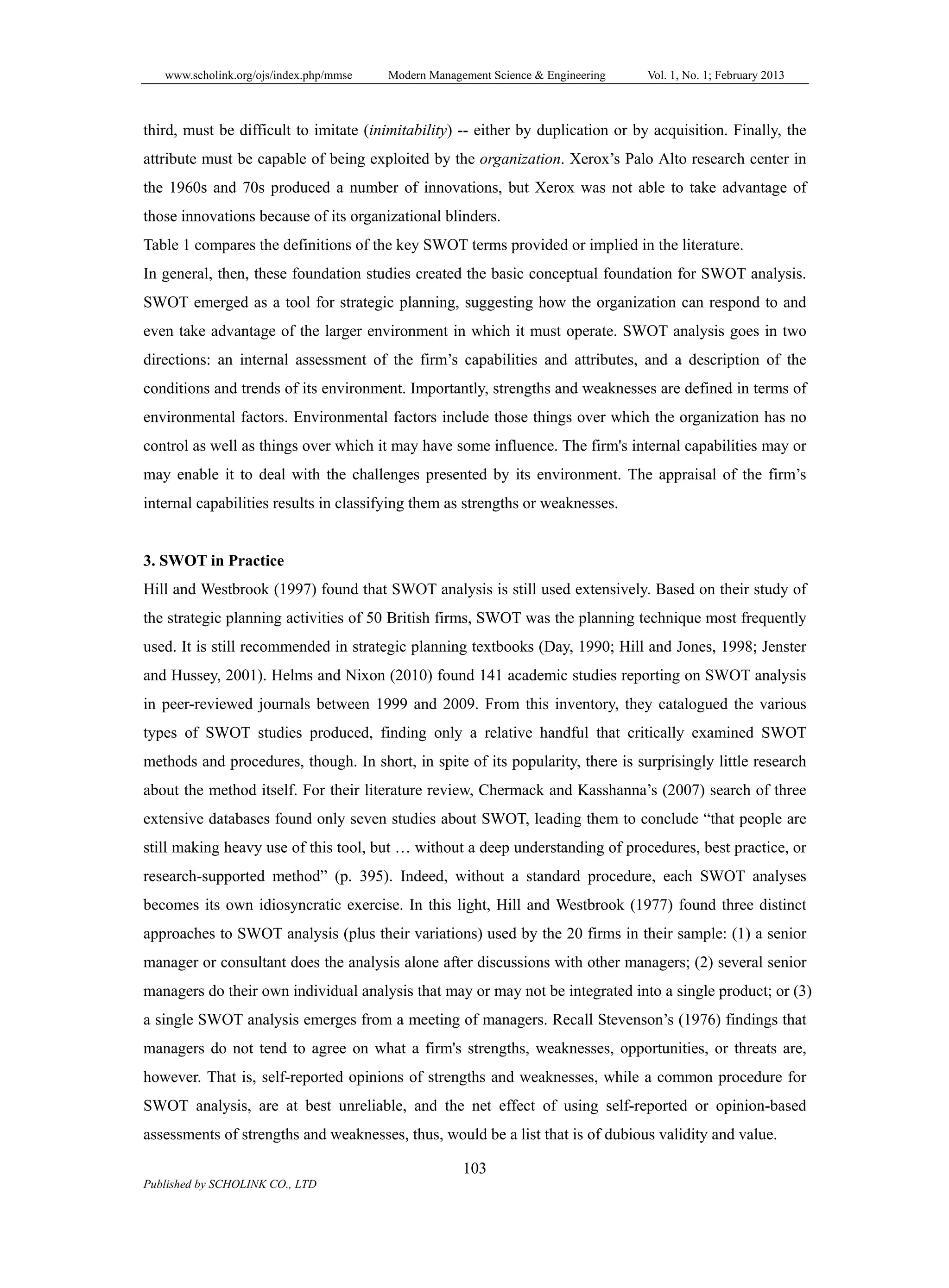 www.scholink.org/ojs/index.php/mmse Modern Management Science & Engineering Vol. 1, No. 1; February 2013
103
Published by SCHOLINK CO., LTD
third, must be difficult to imitate (inimitability) -- either by duplication or by acquisition. Finally, the
attribute must be capable of being exploited by the organization. Xerox’s Palo Alto research center in
the 1960s and 70s produced a number of innovations, but Xerox was not able to take advantage of
those innovations because of its organizational blinders.
Table 1 compares the definitions of the key SWOT terms provided or implied in the literature.
In general, then, these foundation studies created the basic conceptual foundation for SWOT analysis.
SWOT emerged as a tool for strategic planning, suggesting how the organization can respond to and
even take advantage of the larger environment in which it must operate. SWOT analysis goes in two
directions: an internal assessment of the firm’s capabilities and attributes, and a description of the
conditions and trends of its environment. Importantly, strengths and weaknesses are defined in terms of
environmental factors. Environmental factors include those things over which the organization has no
control as well as things over which it may have some influence. The firm's internal capabilities may or
may enable it to deal with the challenges presented by its environment. The appraisal of the firm’s
internal capabilities results in classifying them as strengths or weaknesses.
3. SWOT in Practice
Hill and Westbrook (1997) found that SWOT analysis is still used extensively. Based on their study of
the strategic planning activities of 50 British firms, SWOT was the planning technique most frequently
used. It is still recommended in strategic planning textbooks (Day, 1990; Hill and Jones, 1998; Jenster
and Hussey, 2001). Helms and Nixon (2010) found 141 academic studies reporting on SWOT analysis
in peer-reviewed journals between 1999 and 2009. From this inventory, they catalogued the various
types of SWOT studies produced, finding only a relative handful that critically examined SWOT
methods and procedures, though. In short, in spite of its popularity, there is surprisingly little research
about the method itself. For their literature review, Chermack and Kasshanna’s (2007) search of three
extensive databases found only seven studies about SWOT, leading them to conclude “that people are
still making heavy use of this tool, but … without a deep understanding of procedures, best practice, or
research-supported method” (p. 395). Indeed, without a standard procedure, each SWOT analyses
becomes its own idiosyncratic exercise. In this light, Hill and Westbrook (1977) found three distinct
approaches to SWOT analysis (plus their variations) used by the 20 firms in their sample: (1) a senior
manager or consultant does the analysis alone after discussions with other managers; (2) several senior
managers do their own individual analysis that may or may not be integrated into a single product; or (3)
a single SWOT analysis emerges from a meeting of managers. Recall Stevenson’s (1976) findings that
managers do not tend to agree on what a firm's strengths, weaknesses, opportunities, or threats are,
however. That is, self-reported opinions of strengths and weaknesses, while a common procedure for
SWOT analysis, are at best unreliable, and the net effect of using self-reported or opinion-based
assessments of strengths and weaknesses, thus, would be a list that is of dubious validity and value.
 