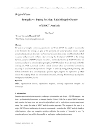 www.scholink.org/ojs/index.php/mmse Modern Management Science & Engineering Vol. 1, No. 1; February 2013
100
Published by SCHOLINK CO., LTD
Original Paper
Strengths vs. Strong Position: Rethinking the Nature
of SWOT Analysis
Alan Clardy1*
1
Towson University, Maryland, USA
*
Alan Clardy, E-mail: aclardy@towson.edu
Abstract
The analysis of strengths, weaknesses, opportunities and threats (SWOT) has long been recommended
as the foundation for strategy. In spite of this popularity, the actual procedure remains vaguely
operationalized, and both descriptive and empirical accounts of its use (as noted here) indicate both
conceptual and procedural problems. After reviewing the development of SWOT in the strategy
literature, examples of SWOT analyses are noted. A variety of criticisms of the SWOT method are
examined, leading to a summary of key principles for SWOT analysis. A new, five-step method for
carrying out SWOT is proposed based on critical customer values and competitor comparisons,
producing an assessment of organizational strengths in terms of strong product positioning. This
method is illustrated by a case analysis of a graduate degree program. The implications of SWOT
analysis for analyzing threats are considered in some detail, stressing the importance of competitive
intelligence as part of this process.
Keywords
SWOT, organizational analysis, organization diagnosis, assessing organization strengths and
weaknesses
1. Introduction
Assessing an organization’s strengths, weaknesses, opportunities and threats – SWOT analysis – has
been a well-established component to strategic planning (Kotter, 1994). Yet in spite of SWOT’s general
high standing, its basic terms are not universally defined, and its methodology remains surprisingly
vague. As a result, the value of SWOT analysis remains uncertain. The purpose of this paper is to
review SWOT theory and practice in order to recommend a procedure for SWOT analysis based on
critical customer values and competitive position, redefining the meaning of “strengths” in turn. The
procedure advanced here will be illustrated in an application to educational programs.
 