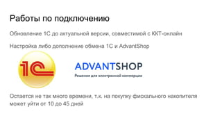 Работы по подключению
Обновление 1С до актуальной версии, совместимой с ККТ-онлайн
Настройка либо дополнение обмена 1С и AdvantShop
Остается не так много времени, т.к. на покупку фискального накопителя
может уйти от 10 до 45 дней
 