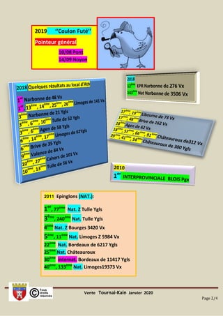 Vente Tournai-Kain Janvier 2020
Page 2/4
2011 Epinglons (NAT.):
1er
, 77ème
Nat. Z Tulle Ygls
3ème
, 240ème
Nat. Tulle Ygls
4ème
Nat. Z Bourges 3420 Vx
5ème
, 11ème
Nat. Limoges Z 5984 Vx
22ème
Nat. Bordeaux de 6217 Ygls
25ème
Nat. Châteauroux
30ème
internat. Bordeaux de 11417 Ygls
40ème
, 133ème
Nat. Limoges19373 Vx
2019 ‘’Coulon Futé’’
Pointeur général
10/08 Pont
14/09 Noyon
 