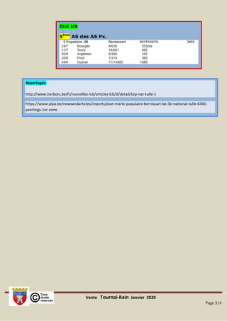 Vente Tournai-Kain Janvier 2020
Page 3/4
Reportages:
http://www.herbots.be/fr/nouvelles-lcb/articles-lcb/d/detail/top-nat-tulle-1
https://www.pipa.be/newsandarticles/reports/jean-marie-populaire-bernissart-be-3e-national-tulle-6341-
yearlings-1er-zone
2010 LCB
5ème
AS des AS Px.
 