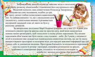 Зображувальна діяльність посідає важливе місце в загальному
психічному розвитку дошкільника і становленні його внутрішнього світу.
Видатний психолог, наш співвітчизник Олександр Запорожець,
наголошував що саме малювання, подібно до гри,
дає змогу дитині глибше осмислювати навколишній
світ. Та найважливішим є те, що з оволодінням цією
діяльністю у дошкільника виникає й розвивається
внутрішній ідеальний план дії, якого не було у
ранньому дитинстві.
За матеріалами дослідниці Марії Осоріної фіксуємо, що у віці 3,5– 4 роки діти
починають уявляти простір аркуша саме як простір світу, який вони намагаються
певним чином організувати, щоб «поселити» в ньому різних персонажів. Під ногами
персонажів обов’язково має бути земля, а над головою – небо. До 5 років у свідомості
дітей в основному вже складається індивідуальна символічна система, що дає їм змогу
використовувати просторові та кольорові коди для передачі важливої інформації про світ
і самих себе за допомогою малюнка. Просторова близькість чи віддаленість персонажів
одне від одного їх розмір і пропорції, специфіка розміщення на аркуші,
особливості геометричних форм, спільність чи відмінність кольорів та
атрибутів і загальна кольорова гама малюнка,
 