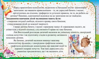 .
Перед практичним психологом, педагогом та батьками постає закономірне
запитання: що вважати правильнішим – те, як дорослий бачить і малює,
орієнтуючись на еталони, трафарети та усталені правила, чи те, як робить це
дитина? Напевно, однозначної відповіді на це запитання ми не знайдемо.
Завданнями навчання дітей малювання мають бути:
· створення ситуації свободи, вільного прояву свого бачення;
· стимулювання дітей до власної творчості.
І якщо дитина бачить і малює «оранжеву маму» й «оранжевих малят», як
співається у відомій пісеньці, слід визнати її право на таке бачення.
Лев Виготський розглядав дитячий малюнок як унікальну цінність, своєрідний
«зліпок почуттів» і як підготовчу стадію в розвитку активного
мовлення дитини.
Як бачимо, дитячий малюнок виконує важливу
психологічну функцію, є своєрідною графічною мовою,
графічною розповіддю дошкільника про важливі події та
пережиті яскраві почуття. Тож нам дорослим слід
уважніше придивлятися, що і як малюють діти.
 