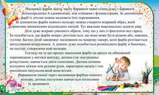 .
Насправді фарби дають змогу виражати певні стани душі, і виражати
безпосередніше й адекватніше, ніж олівцями і фломастерами. За допомогою
фарб із дітьми можна малювати їхні переживання.
За допомогою фарби певного кольору можна створити яскравий образ, який
сприятиме виникненню відповідних емоцій. Тут важливо максимально задіяти уяву.
Діти дуже яскраво уявляють образи, тому що у них із фантазією все гаразд.
Їм подобається, що фарба мокра і розтікається, що вона може бути рідкою або, навпаки,
густою. Багато дітей заворожує малювання на мокрому папері, коли фарба розтікається
вигадливими візерунками. А деяким дуже подобається розмішувати фарбу в баночках,
на палітрі, створюючи нові кольори.
З огляду на те що процес нанесення фарби на аркуш не обмежений
перешкодами у вигляді контуру, дитина стає внутрішньо
розкутішою, навчається діяти спонтанно. Дитина починає
відчувати зв'язок між рухами руки, характером мазків і тим
емоційним імпульсом,який вона втілює.
Виражаючи емоції через малювання фарбою певного
кольору, дитина поступово навчається інтенсивно
їх проживати.
 