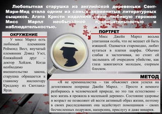 Любопытная старушка из английской деревеньки Сент-
Мэри-Мид стала одним из самых знаменитых литературных
сыщиков. Агата Кристи наделила свою любимую героиню
Мисс Марпл необычайной проницательностью и
наблюдательностью.
МЕТОД
«Я не криминалистка – так объясняет свои успехи на
детективном поприще Джейн Марпл. – Просто я немного
разбираюсь в человеческой природе, но это так естественно –
всю жизнь я прожила в маленькой деревне». Состояние здоровье
и возраст не позволяют ей вести активный образ жизни, поэтому
в своих расследованиях она задействует помощников – своих
бесчисленных подружек, наперсниц, прислугу и даже викария.
ПОРТРЕТ
Мисс Джейн Марпл весьма
упитанная особа, что не мешает ей быть
изящной. Одевается старомодно, любит
кутаться в платки шарфы. Обычно
слабая и застенчивая, но стоит ей
заслышать об очередном убийстве, как
глаза зажигаются молодым, озорным
блеском.
ОКРУЖЕНИЕ
У мисс Марпл есть
любимый племянник
Реймонд Вест, внучатый
племянник Дэвид Уэст,
ближайший друг –
доктор Хейдок. Когда
необходимо
вмешательство закона,
старушка обращается к
главному инспектору
Креддоку из Скотланд-
Ярда.
 