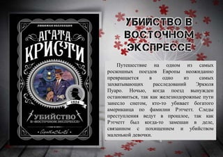 Путешествие на одном из самых
роскошных поездов Европы неожиданно
превращается в одно из самых
захватывающих расследований Эркюля
Пуаро. Ночью, когда поезд вынужден
остановиться, так как железнодорожные пути
занесло снегом, кто-то убивает богатого
американца по фамилии Рэтчетт. Следы
преступления ведут в прошлое, так как
Рэтчетт был когда-то замешан в деле,
связанном с похищением и убийством
маленькой девочки.
 