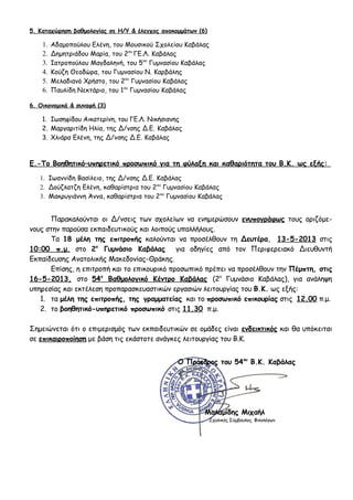 5. Καταχώρηση βαθμολογίας σε Η/Υ & έλεγχος αποκομμάτων (6)
1. Αδαμοπούλου Ελένη, του Μουσικού Σχολείου Καβάλας
2. Δημητριάδου Μαρία, του 2ου
ΓΕ.Λ. Καβάλας
3. Ιατροπούλου Μαγδαληνή, του 5ου
Γυμνασίου Καβάλας
4. Κούζη Θεοδώρα, του Γυμνασίου Ν. Καρβάλης
5. Μελαδιανό Χρήστο, του 2ου
Γυμνασίου Καβάλας
6. Παυλίδη Νεκτάριο, του 1ου
Γυμνασίου Καβάλας
6. Οικονομικά & συναφή (3)
1. Ιωσηφίδου Αικατερίνη, του ΓΕ.Λ. Νικήσιανης
2. Μαργαριτίδη Ηλία, της Δ/νσης Δ.Ε. Καβάλας
3. Χλιάρα Ελένη, της Δ/νσης Δ.Ε. Καβάλας
Ε.-Το Βοηθητικό–υπηρετικό προσωπικό για τη φύλαξη και καθαριότητα του Β.Κ. ως εξής:
1. Ιωαννίδη Βασίλειο, της Δ/νσης Δ.Ε. Καβάλας
2. Δούζλατζη Ελένη, καθαρίστρια του 2ου
Γυμνασίου Καβάλας
3. Μακρυγιάννη Άννα, καθαρίστρια του 2ου
Γυμνασίου Καβάλας
Παρακαλούνται οι Δ/νσεις των σχολείων να ενημερώσουν ενυπογράφως τους οριζόμε-
νους στην παρούσα εκπαιδευτικούς και λοιπούς υπαλλήλους.
Τα 18 μέλη της επιτροπής καλούνται να προσέλθουν τη Δευτέρα, 13-5-2013 στις
10:00 π.μ. στο 2ο
Γυμνάσιο Καβάλας για οδηγίες από τον Περιφερειακό Διευθυντή
Εκπαίδευσης Ανατολικής Μακεδονίας-Θράκης.
Επίσης, η επιτροπή και το επικουρικό προσωπικό πρέπει να προσέλθουν την Πέμπτη, στις
16-5-2013, στο 54ο
Βαθμολογικό Κέντρο Καβάλας (2ο
Γυμνάσιο Καβάλας), για ανάληψη
υπηρεσίας και εκτέλεση προπαρασκευαστικών εργασιών λειτουργίας του Β.Κ. ως εξής:
1. τα μέλη της επιτροπής, της γραμματείας και το προσωπικό επικουρίας στις 12.00 π.μ.
2. το βοηθητικό-υπηρετικό προσωπικό στις 11.30 π.μ.
Σημειώνεται ότι ο επιμερισμός των εκπαιδευτικών σε ομάδες είναι ενδεικτικός και θα υπόκειται
σε επικαιροποίηση με βάση τις εκάστοτε ανάγκες λειτουργίας του Β.Κ.
Ο Πρόεδρος του 54ου
Β.Κ. Καβάλας
Μαλαμίδης Μιχαήλ
Σχολικός Σύμβουλος Φιλολόγων
 