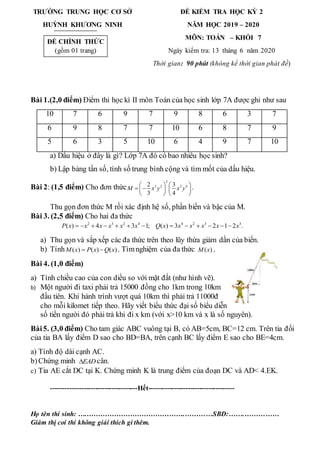 TRƯỜNG TRUNG HỌC CƠ SỞ
HUỲNH KHƯƠNG NINH
ĐỀ KIỂM TRA HỌC KỲ 2
NĂM HỌC 2019 – 2020
MÔN: TOÁN – KHỐI 7
Ngày kiểm tra: 13 tháng 6 năm 2020
Thời gian: 90 phút (không kể thời gian phát đề)
Bài 1.(2,0 điểm) Điểm thi học kì II môn Toán của học sinh lớp 7A được ghi như sau
10 7 6 9 7 9 8 6 3 7
6 9 8 7 7 10 6 8 7 9
5 6 3 5 10 6 4 9 7 10
a) Dấu hiệu ở đây là gì? Lớp 7A đó có bao nhiêu học sinh?
b) Lập bảng tần số, tính số trung bình cộng và tìm mốt của dấu hiệu.
Bài 2: (1,5 điểm) Cho đơn thức
2
3 2 2 4
2 3
3 4
M x y x y
   
 
   
   
.
Thu gọn đơn thức M rồi xác định hệ số, phần biến và bậc của M.
Bài 3. (2,5 điểm) Cho hai đa thức
2 3 2 4 4 2 3 3
( ) 4 3 1; ( ) 3 2 1 2 .
P x x x x x x Q x x x x x x
            
a) Thu gọn và sắp xếp các đa thức trên theo lũy thừa giảm dần của biến.
b) Tính ( ) ( ) ( )
M x P x Q x
  . Tìmnghiệm của đa thức ( )
M x .
Bài 4. (1,0 điểm)
a) Tính chiều cao của con diều so với mặt đất (như hình vẽ).
b) Một người đi taxi phải trả 15000 đồng cho 1km trong 10km
đầu tiên. Khi hành trình vượt quá 10km thì phải trả 11000đ
cho mỗi kilomet tiếp theo. Hãy viết biểu thức đại số biểu diễn
số tiền người đó phải trả khi đi x km (với x>10 km và x là số nguyên).
Bài5. (3,0 điểm) Cho tam giác ABC vuông tại B, có AB=5cm, BC=12 cm. Trên tia đối
của tia BA lấy điểm D sao cho BD=BA, trên cạnh BC lấy điểm E sao cho BE=4cm.
a) Tính độ dài cạnh AC.
b)Chứng minh EAD
 cân.
c) Tia AE cắt DC tại K. Chứng minh K là trung điểm của đoạn DC và AD< 4.EK.
-------------------------------------Hết-------------------------------------
Họ tên thí sinh: ….…………………………………….…………SBD:…….……………
Giám thị coi thi không giải thích gì thêm.
ĐỀ CHÍNH THỨC
(gồm 01 trang)
 